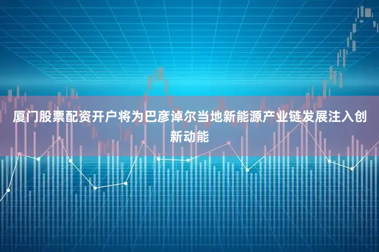 厦门股票配资开户将为巴彦淖尔当地新能源产业链发展注入创新动能