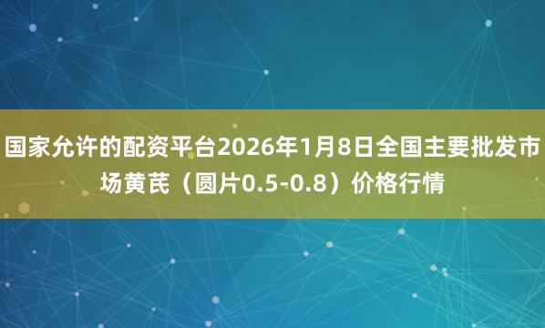 国家允许的配资平台2026年1月8日全国主要批发市场黄芪（圆片0.5-0.8）价格行情