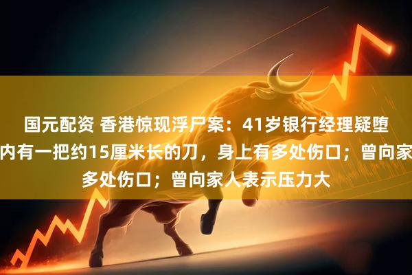 国元配资 香港惊现浮尸案：41岁银行经理疑堕海身亡，口袋内有一把约15厘米长的刀，身上有多处伤口；曾向家人表示压力大