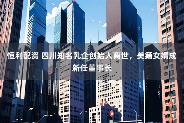 恒利配资 四川知名乳企创始人离世，美籍女婿成新任董事长