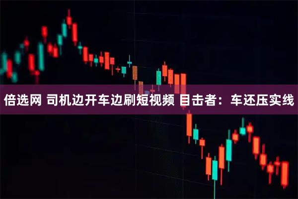 倍选网 司机边开车边刷短视频 目击者：车还压实线