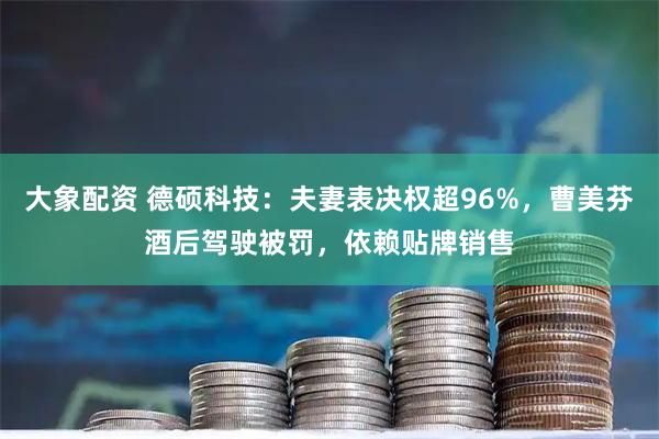 大象配资 德硕科技：夫妻表决权超96%，曹美芬酒后驾驶被罚，依赖贴牌销售