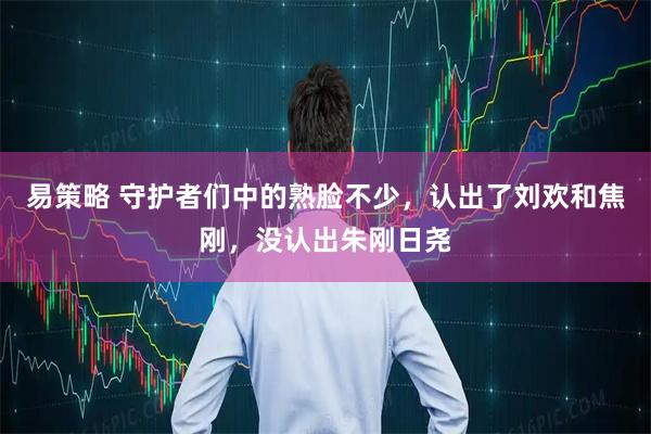 易策略 守护者们中的熟脸不少,认出了刘欢和焦刚,没认出朱刚日尧