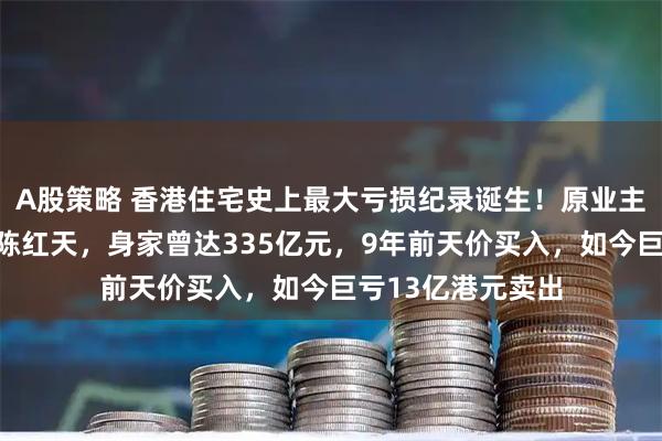 A股策略 香港住宅史上最大亏损纪录诞生！原业主系深圳神秘富豪陈红天，身家曾达335亿元，9年前天价买入，如今巨亏13亿港元卖出