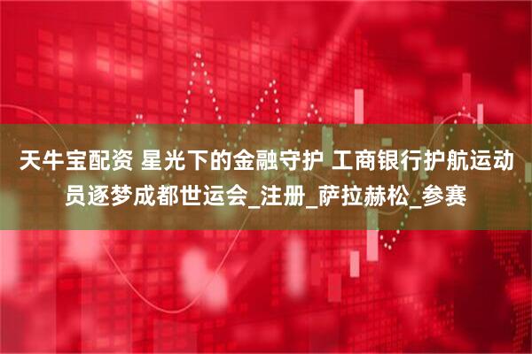 天牛宝配资 星光下的金融守护 工商银行护航运动员逐梦成都世运会_注册_萨拉赫松_参赛