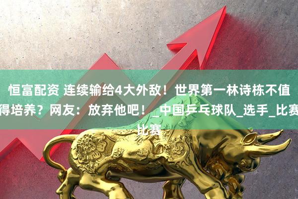 恒富配资 连续输给4大外敌!世界第一林诗栋不值得培养?网友:放弃他吧!_中国乒乓球队_选手_比赛