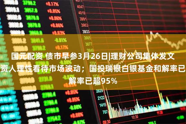 国元配资 债市早参3月26日|理财公司集体发文安抚投资人理性看待市场波动；国投瑞银白银基金和解率已超95%