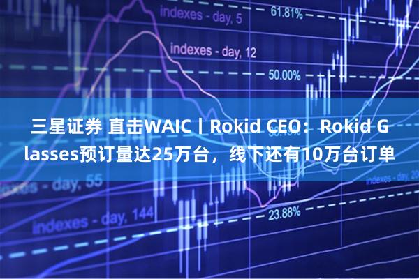 三星证券 直击WAIC丨Rokid CEO：Rokid Glasses预订量达25万台，线下还有10万台订单