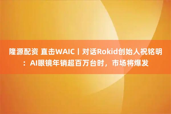 隆源配资 直击WAIC丨对话Rokid创始人祝铭明：AI眼镜年销超百万台时，市场将爆发