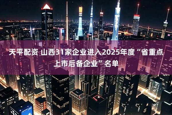 天平配资 山西31家企业进入2025年度“省重点上市后备企业”名单