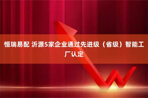 恒瑞易配 沂源5家企业通过先进级(省级)智能工厂认定
