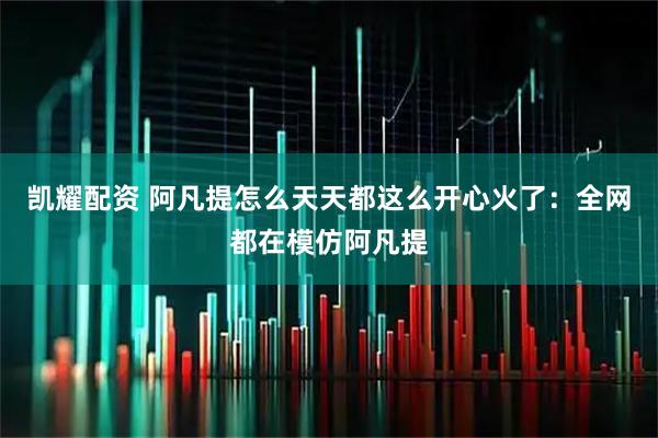 凯耀配资 阿凡提怎么天天都这么开心火了：全网都在模仿阿凡提