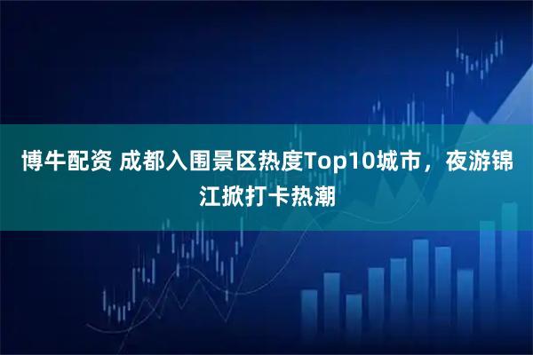 博牛配资 成都入围景区热度Top10城市，夜游锦江掀打卡热潮