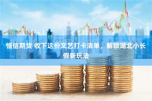 恒信期货 收下这份文艺打卡清单，解锁湖北小长假新玩法