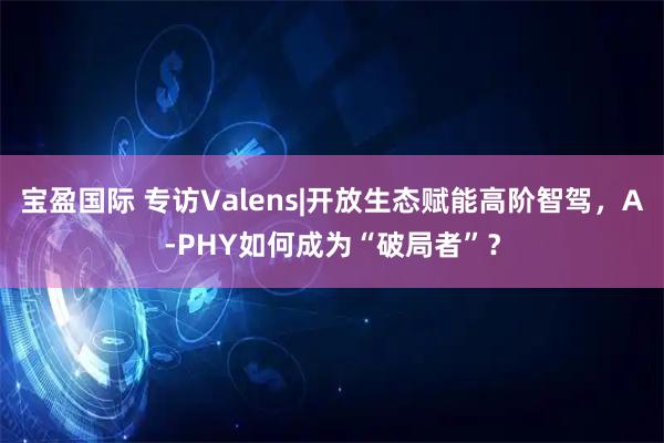宝盈国际 专访Valens|开放生态赋能高阶智驾，A-PHY如何成为“破局者”？