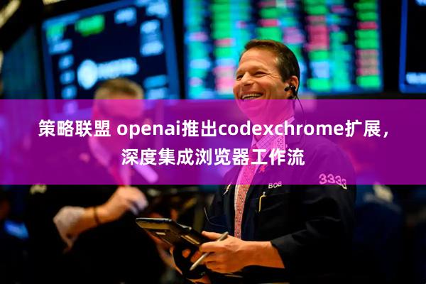策略联盟 openai推出codexchrome扩展，深度集成浏览器工作流
