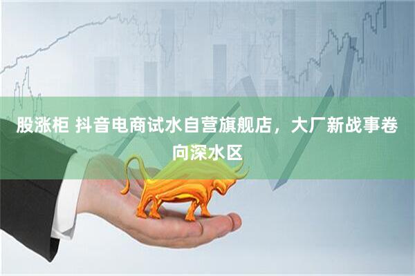 股涨柜 抖音电商试水自营旗舰店，大厂新战事卷向深水区