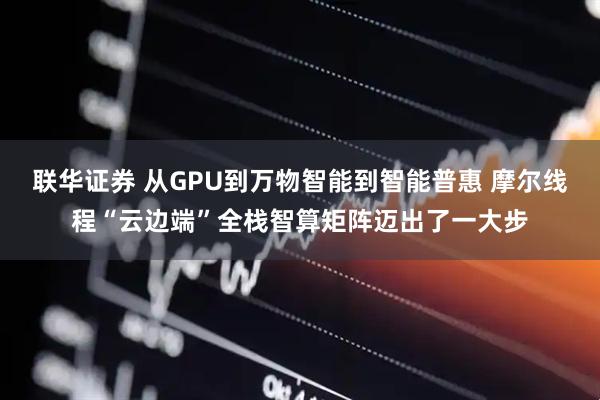 联华证券 从GPU到万物智能到智能普惠 摩尔线程“云边端”全栈智算矩阵迈出了一大步