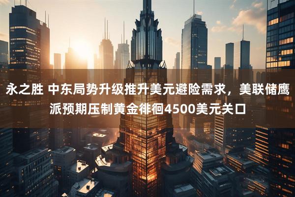 永之胜 中东局势升级推升美元避险需求，美联储鹰派预期压制黄金徘徊4500美元关口