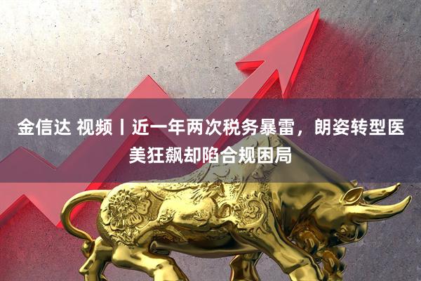 金信达 视频丨近一年两次税务暴雷,朗姿转型医美狂飙却陷合规困局