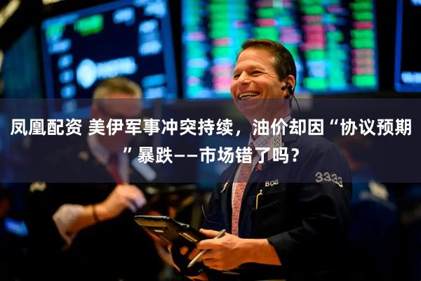凤凰配资 美伊军事冲突持续，油价却因“协议预期”暴跌——市场错了吗？