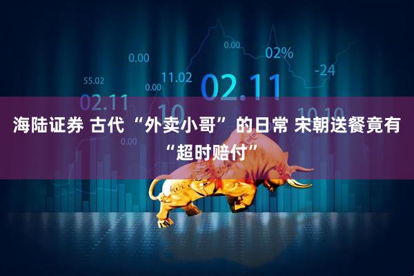 海陆证券 古代 “外卖小哥” 的日常 宋朝送餐竟有 “超时赔付”