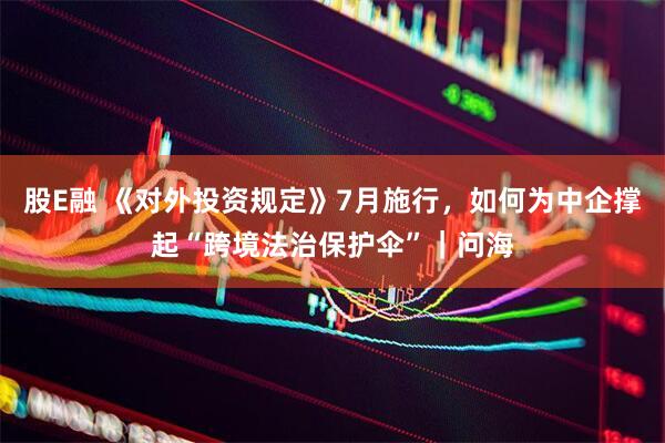 股E融 《对外投资规定》7月施行，如何为中企撑起“跨境法治保护伞”｜问海