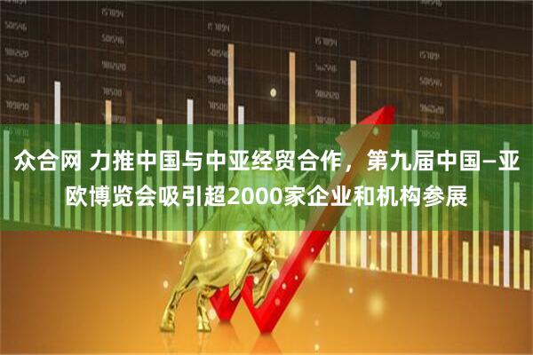众合网 力推中国与中亚经贸合作，第九届中国—亚欧博览会吸引超2000家企业和机构参展