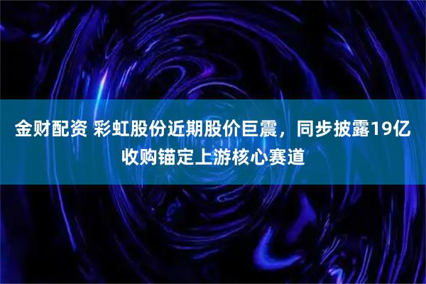 金财配资 彩虹股份近期股价巨震,同步披露19亿收购锚定上游核心赛道