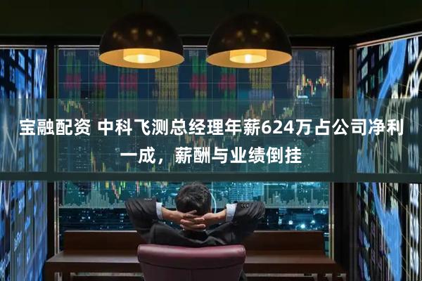 宝融配资 中科飞测总经理年薪624万占公司净利一成,薪酬与业绩倒挂