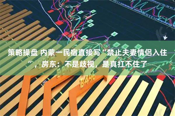 策略操盘 内蒙一民宿直接写“禁止夫妻情侣入住”，房东：不是歧视，是真扛不住了