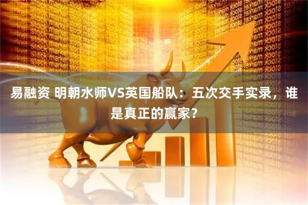 易融资 明朝水师VS英国船队：五次交手实录，谁是真正的赢家？