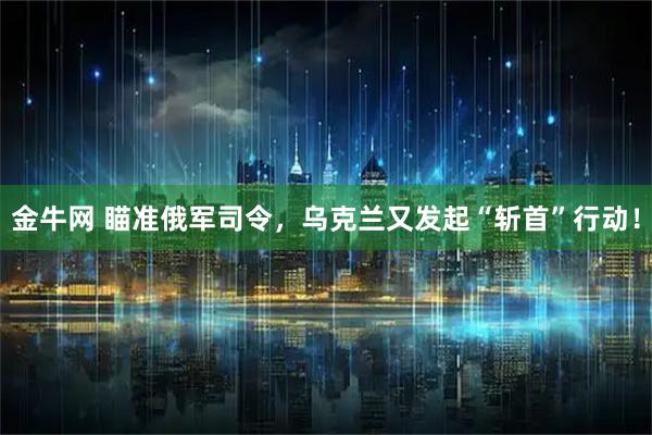 金牛网 瞄准俄军司令，乌克兰又发起“斩首”行动！