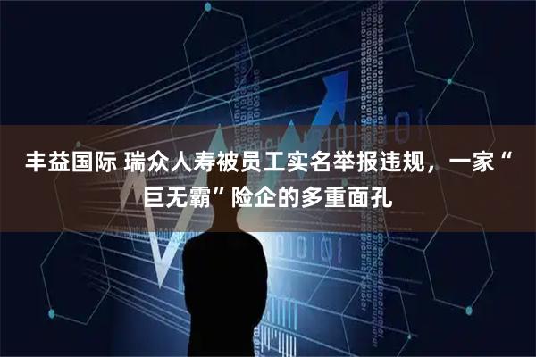丰益国际 瑞众人寿被员工实名举报违规，一家“巨无霸”险企的多重面孔