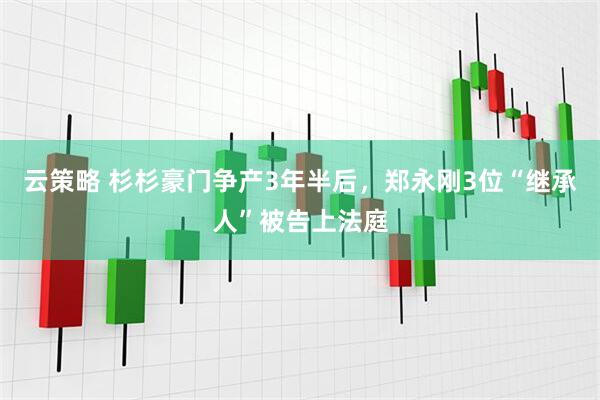 云策略 杉杉豪门争产3年半后，郑永刚3位“继承人”被告上法庭