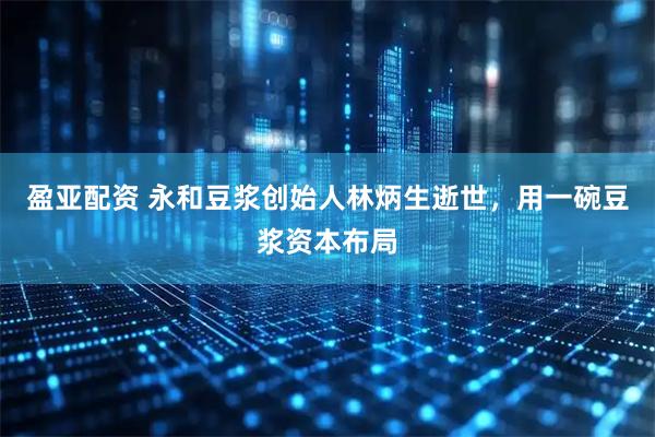 盈亚配资 永和豆浆创始人林炳生逝世，用一碗豆浆资本布局