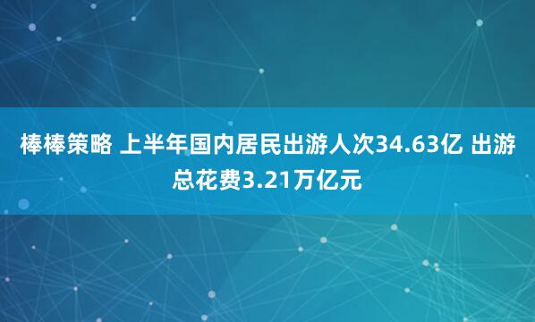 棒棒策略 上半年国内居民出游人次34.63亿 出游总花费3.21万亿元
