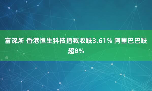 富深所 香港恒生科技指数收跌3.61% 阿里巴巴跌超8%