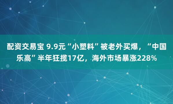 配资交易宝 9.9元“小塑料”被老外买爆，“中国乐高”半年狂揽17亿，海外市场暴涨228%