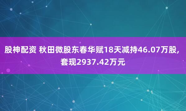股神配资 秋田微股东春华赋18天减持46.07万股, 套现2937.42万元