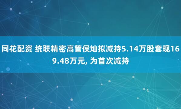 同花配资 统联精密高管侯灿拟减持5.14万股套现169.48万元, 为首次减持