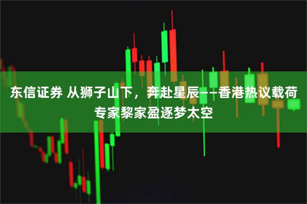东信证券 从狮子山下，奔赴星辰——香港热议载荷专家黎家盈逐梦太空